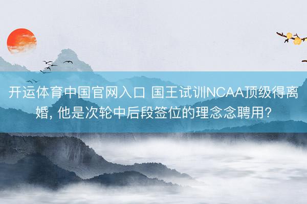 开运体育中国官网入口 国王试训NCAA顶级得离婚， 他是次轮中后段签位的理念念聘用?