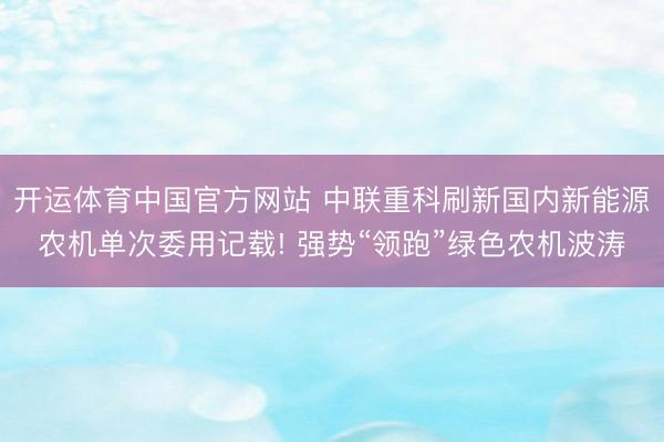 开运体育中国官方网站 中联重科刷新国内新能源农机单次委用记载! 强势“领跑”绿色农机波涛