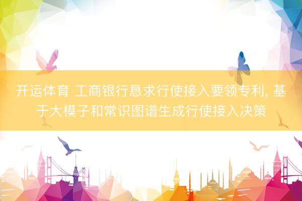 开运体育 工商银行恳求行使接入要领专利， 基于大模子和常识图谱生成行使接入决策