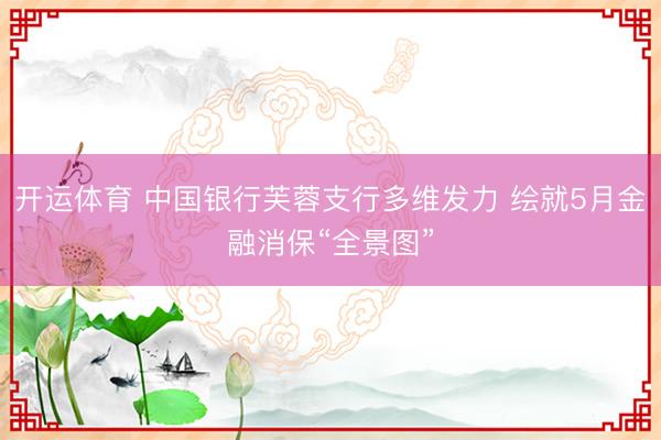 开运体育 中国银行芙蓉支行多维发力 绘就5月金融消保“全景图”