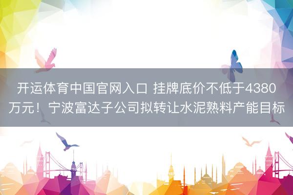 开运体育中国官网入口 挂牌底价不低于4380万元！宁波富达子公司拟转让水泥熟料产能目标
