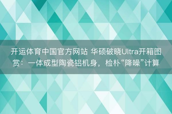 开运体育中国官方网站 华硕破晓Ultra开箱图赏:一体成型陶瓷铝机身,检朴“降噪”计算