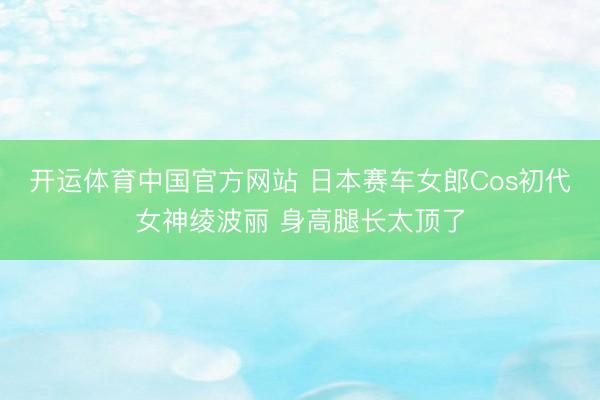 开运体育中国官方网站 日本赛车女郎Cos初代女神绫波丽 身高腿长太顶了
