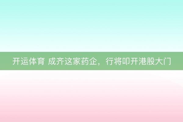 开运体育 成齐这家药企，行将叩开港股大门