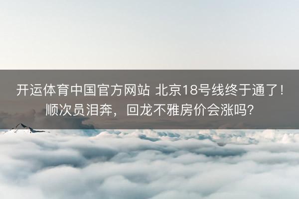 开运体育中国官方网站 北京18号线终于通了!顺次员泪奔,回龙不雅房价会涨吗?