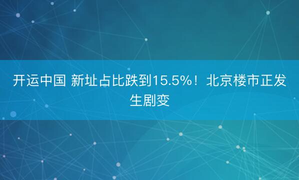 开运中国 新址占比跌到15.5%!北京楼市正发生剧变