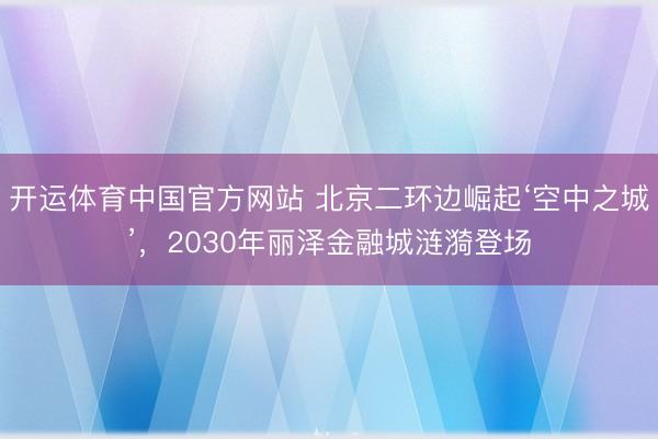 开运体育中国官方网站 北京二环边崛起‘空中之城’，2030年丽泽金融城涟漪登场