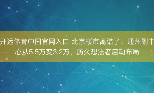 开运体育中国官网入口 北京楼市离谱了！通州副中心从5.5万变3.2万，历久想法者启动布局
