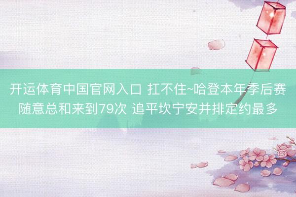 开运体育中国官网入口 扛不住~哈登本年季后赛随意总和来到79