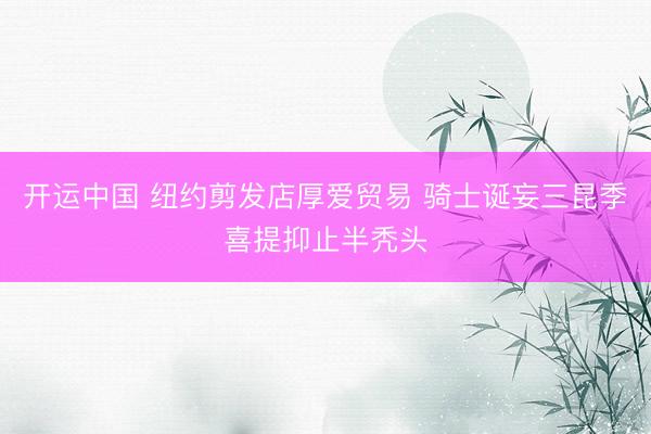 开运中国 纽约剪发店厚爱贸易 骑士诞妄三昆季喜提抑止半秃头