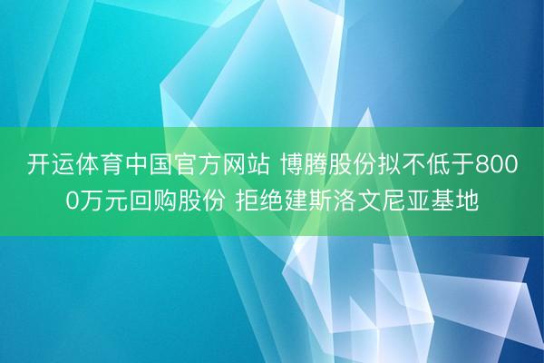 开运体育中国官方网站 博腾股份拟不低于8000万元回购股份 拒绝建斯洛文尼亚基地