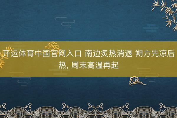 开运体育中国官网入口 南边炙热消退 朔方先凉后热， 周末高温再起