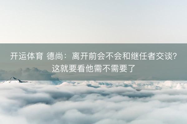 开运体育 德尚：离开前会不会和继任者交谈？这就要看他需不需要了