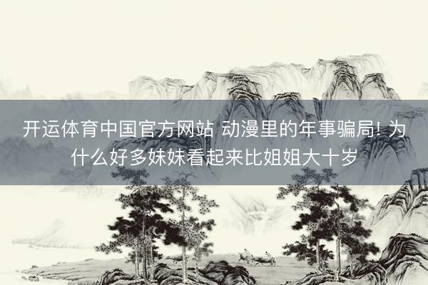 开运体育中国官方网站 动漫里的年事骗局! 为什么好多妹妹看起来比姐姐大十岁