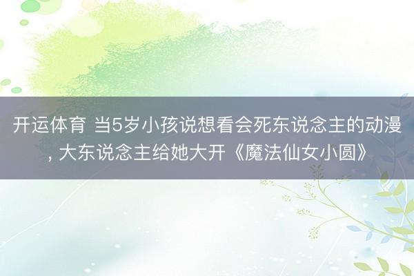 开运体育 当5岁小孩说想看会死东说念主的动漫， 大东说念主给她大开《魔法仙女小圆》