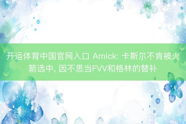 开运体育中国官网入口 Amick: 卡斯尔不肯被火箭选中， 因不思当FVV和格林的替补