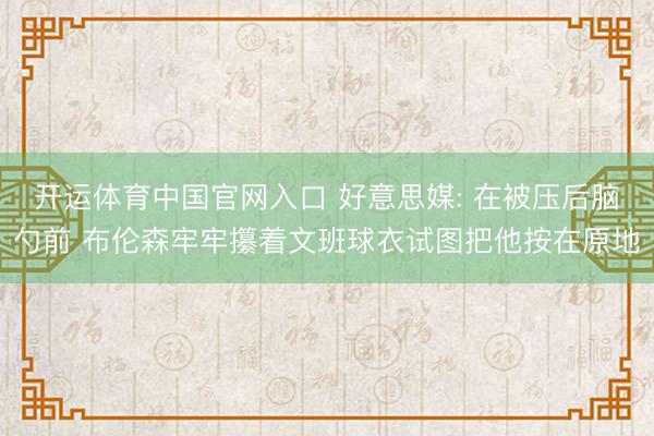 开运体育中国官网入口 好意思媒: 在被压后脑勺前 布伦森牢牢攥着文班球衣试图把他按在原地