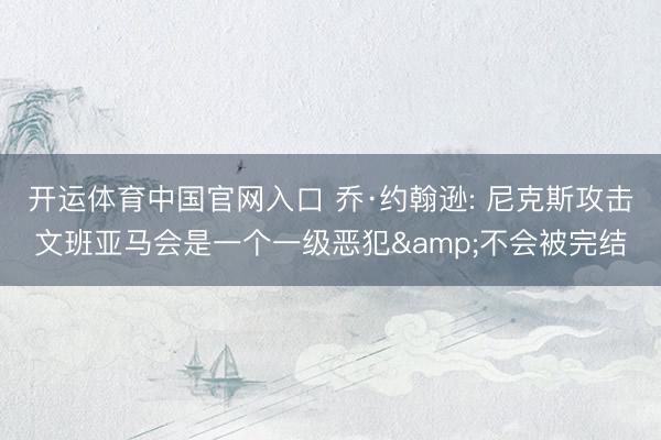 开运体育中国官网入口 乔·约翰逊: 尼克斯攻击文班亚马会是一个一级恶犯&不会被完结