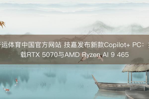 开运体育中国官方网站 技嘉发布新款Copilot+ PC：搭载RTX 5070与AMD Ryzen AI 9 465