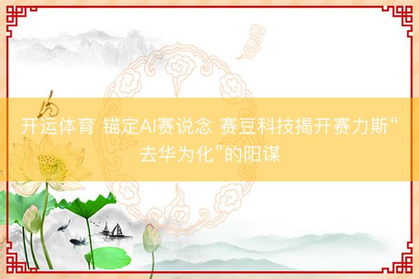 开运体育 锚定AI赛说念 赛豆科技揭开赛力斯“去华为化”的阳谋