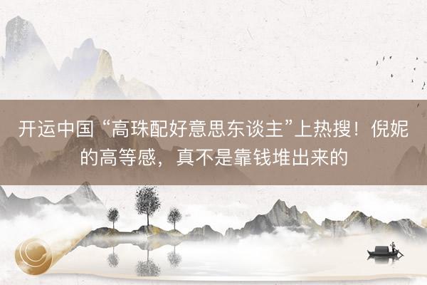开运中国 “高珠配好意思东谈主”上热搜！倪妮的高等感，真不是靠钱堆出来的