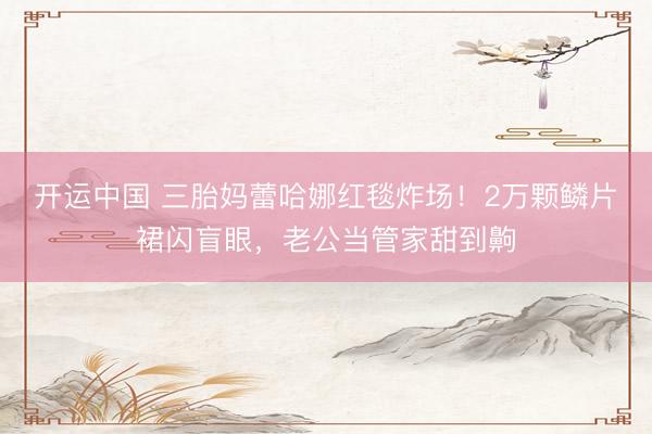 开运中国 三胎妈蕾哈娜红毯炸场！2万颗鳞片裙闪盲眼，老公当管家甜到齁