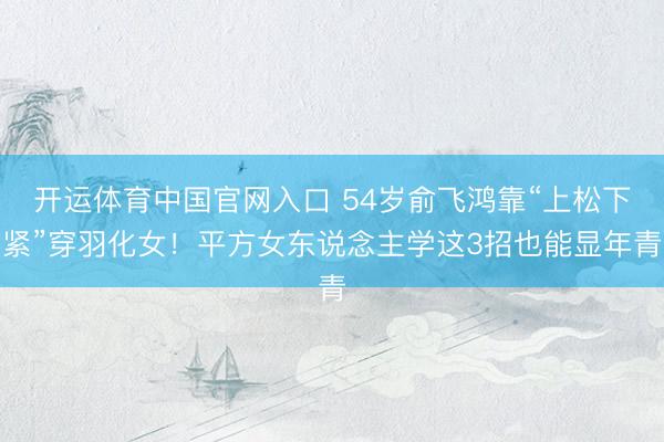 开运体育中国官网入口 54岁俞飞鸿靠“上松下紧”穿羽化女!平方女东说念主学这3招也能显年青