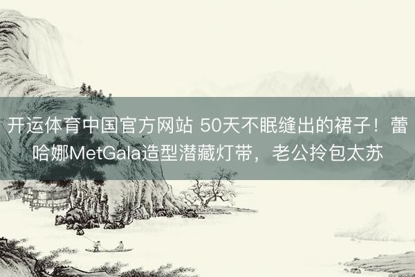 开运体育中国官方网站 50天不眠缝出的裙子!蕾哈娜MetGala造型潜藏灯带,老公拎包太苏