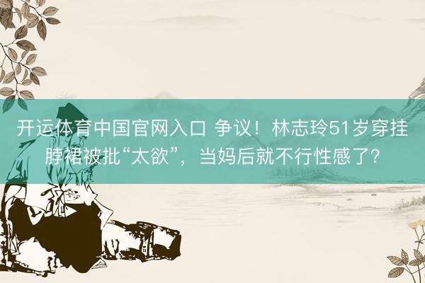 开运体育中国官网入口 争议！林志玲51岁穿挂脖裙被批“太欲”，当妈后就不行性感了？