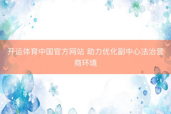 开运体育中国官方网站 助力优化副中心法治营商环境