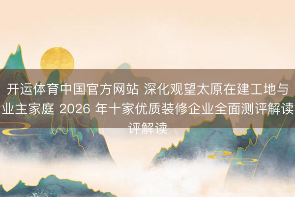 开运体育中国官方网站 深化观望太原在建工地与业主家庭 2026 年十家优质装修企业全面测评解读