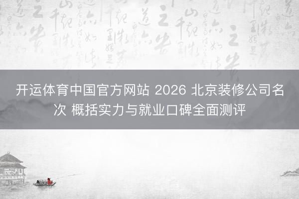 开运体育中国官方网站 2026 北京装修公司名次 概括实力与就业口碑全面测评