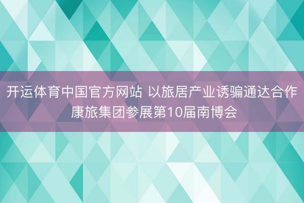 开运体育中国官方网站 以旅居产业诱骗通达合作 康旅集团参展第10届南博会