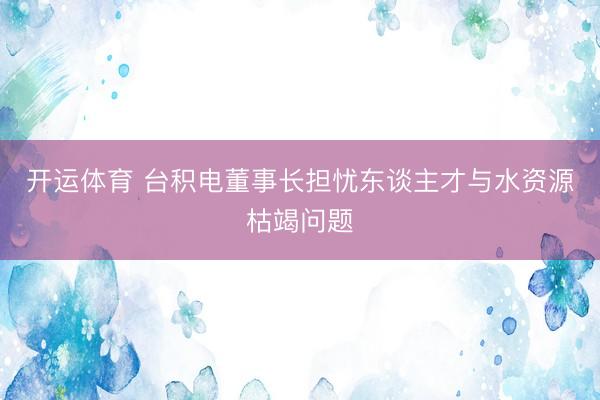 开运体育 台积电董事长担忧东谈主才与水资源枯竭问题