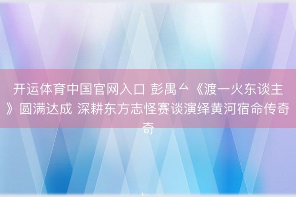 开运体育中国官网入口 彭禺厶《渡一火东谈主》圆满达成 深耕东方志怪赛谈演绎黄河宿命传奇