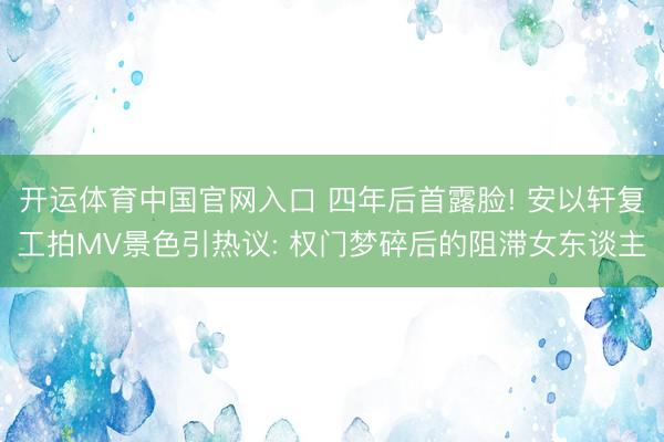 开运体育中国官网入口 四年后首露脸! 安以轩复工拍MV景色引热议: 权门梦碎后的阻滞女东谈主
