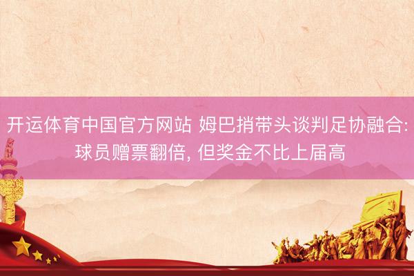 开运体育中国官方网站 姆巴捎带头谈判足协融合: 球员赠票翻倍, 但奖金不比上届高