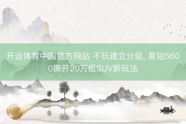 开运体育中国官方网站 不玩建立分级， 昊铂S600撕开20万级SUV新玩法