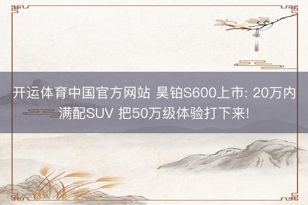 开运体育中国官方网站 昊铂S600上市: 20万内满配SUV 把50万级体验打下来!