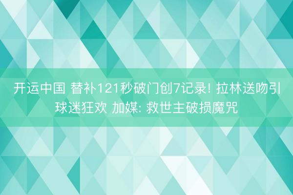 开运中国 替补121秒破门创7记录! 拉林送吻引球迷狂欢 加媒: 救世主破损魔咒