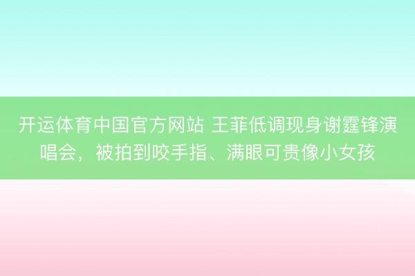 开运体育中国官方网站 王菲低调现身谢霆锋演唱会，被拍到咬手指、满眼可贵像小女孩