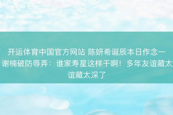 开运体育中国官方网站 陈妍希诞辰本日作念一事，谢楠破防辱弄：谁家寿星这样干啊！多年友谊藏太深了