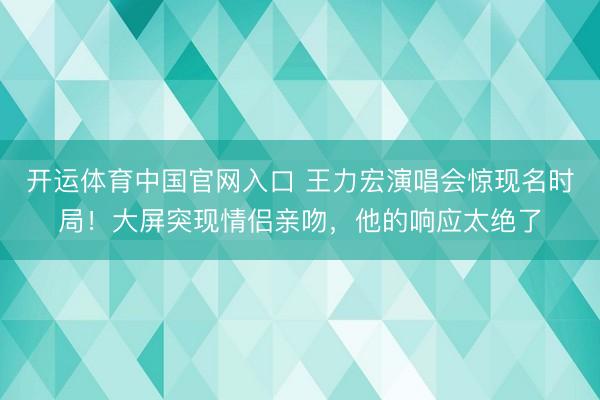 开运体育中国官网入口 王力宏演唱会惊现名时局！大屏突现情侣亲吻，他的响应太绝了