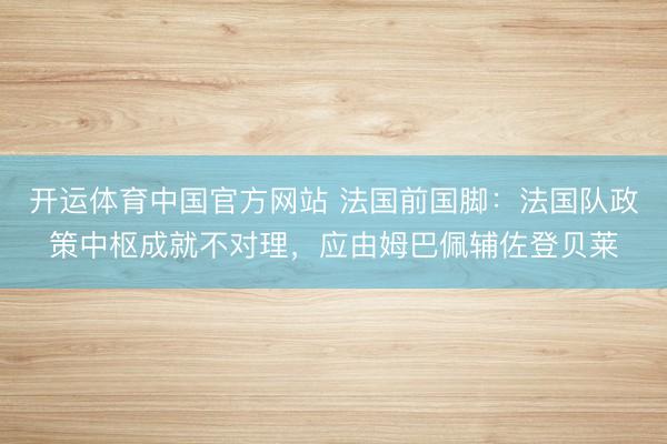 开运体育中国官方网站 法国前国脚：法国队政策中枢成就不对理，应由姆巴佩辅佐登贝莱