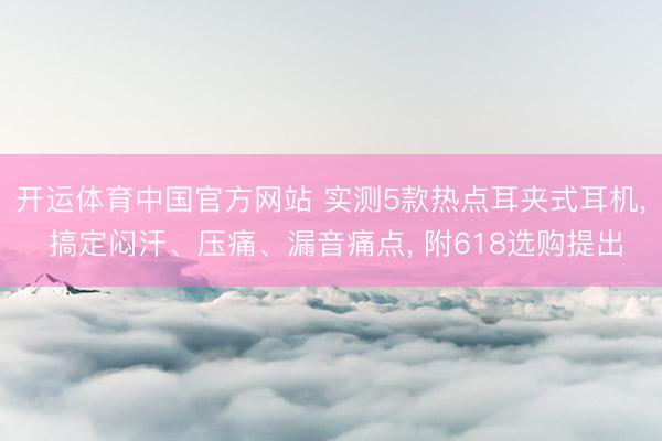 开运体育中国官方网站 实测5款热点耳夹式耳机， 搞定闷汗、压痛、漏音痛点， 附618选购提出