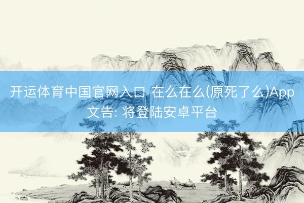 开运体育中国官网入口 在么在么(原死了么)App文告: 将登陆安卓平台