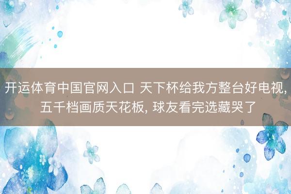 开运体育中国官网入口 天下杯给我方整台好电视， 五千档画质天花板， 球友看完选藏哭了