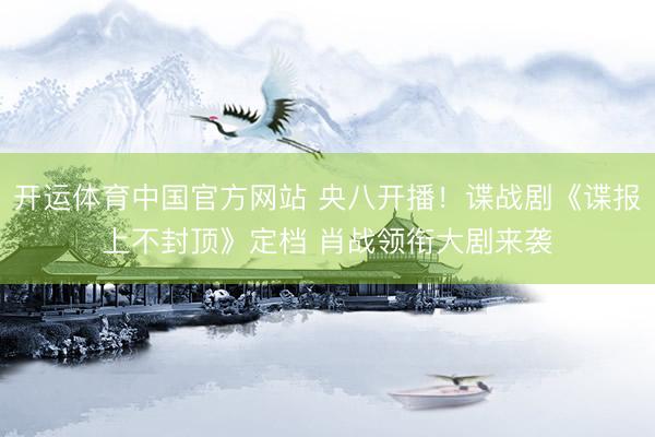 开运体育中国官方网站 央八开播！谍战剧《谍报上不封顶》定档 肖战领衔大剧来袭