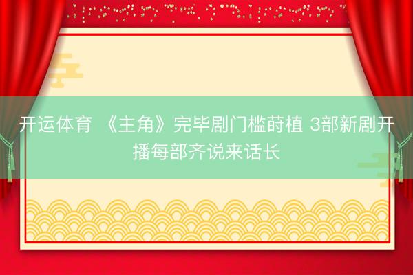 开运体育 《主角》完毕剧门槛莳植 3部新剧开播每部齐说来话长