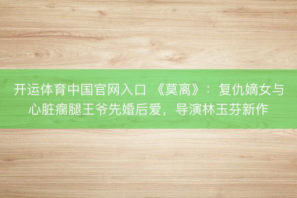 开运体育中国官网入口 《莫离》：复仇嫡女与心脏瘸腿王爷先婚后爱，导演林玉芬新作